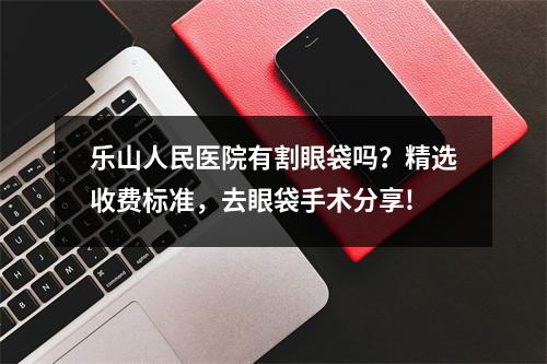 乐山人民医院有割眼袋吗？精选收费标准，去眼袋手术分享!