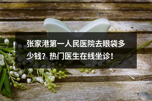 张家港第一人民医院去眼袋多少钱？热门医生在线坐诊！