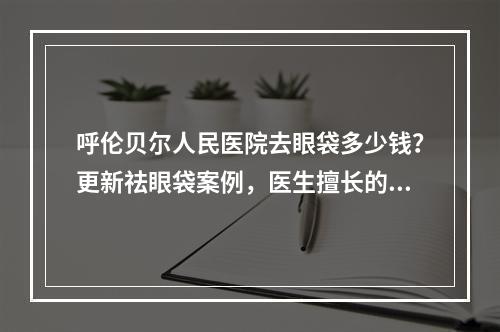 呼伦贝尔人民医院去眼袋多少钱？更新祛眼袋案例，医生擅长的项目了解！