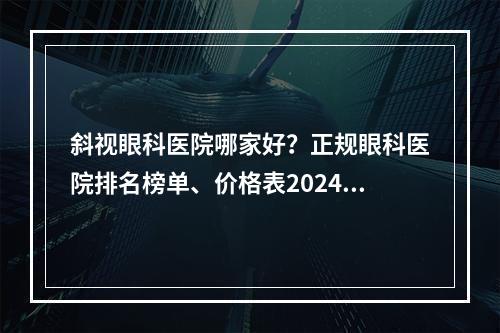 斜视眼科医院哪家好？正规眼科医院排名榜单、价格表2024年出炉！