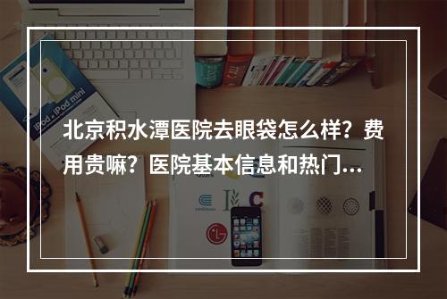 北京积水潭医院去眼袋怎么样？费用贵嘛？医院基本信息和热门项目力荐！!