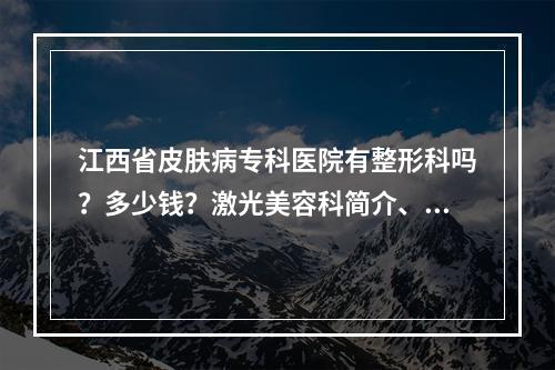 江西省皮肤病专科医院有整形科吗？多少钱？激光美容科简介、价格表一览