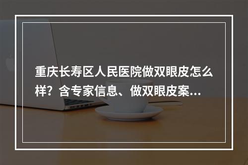 重庆长寿区人民医院做双眼皮怎么样？含专家信息、做双眼皮案例反馈！