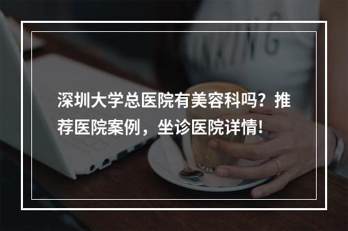 深圳大学总医院有美容科吗？推荐医院案例，坐诊医院详情!