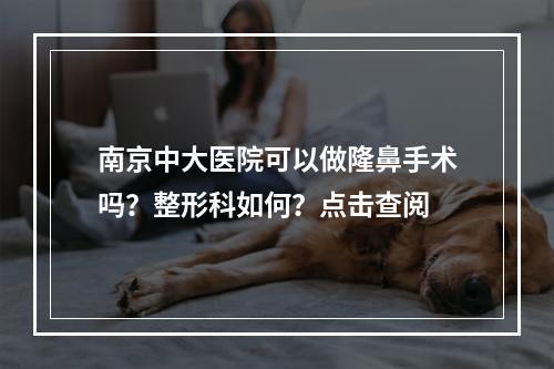 南京中大医院可以做隆鼻手术吗？整形科如何？点击查阅