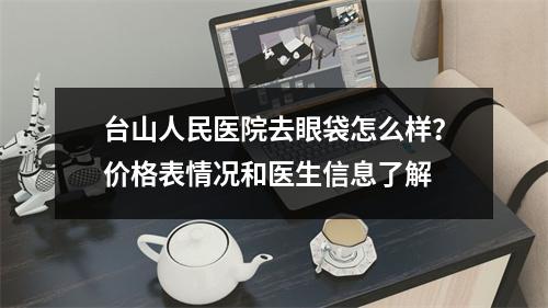 台山人民医院去眼袋怎么样？价格表情况和医生信息了解