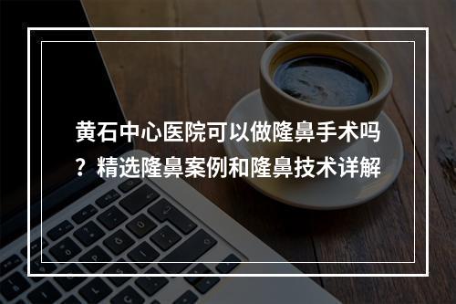 黄石中心医院可以做隆鼻手术吗？精选隆鼻案例和隆鼻技术详解