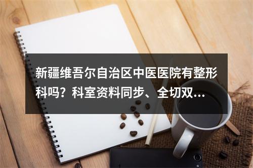 新疆维吾尔自治区中医医院有整形科吗？科室资料同步、全切双眼皮案例曝光