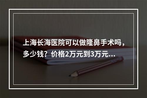 上海长海医院可以做隆鼻手术吗，多少钱？价格2万元到3万元起！附案例图