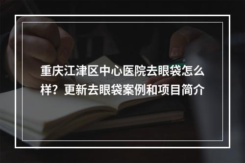 重庆江津区中心医院去眼袋怎么样？更新去眼袋案例和项目简介