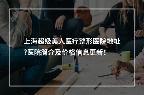 上海超级美人医疗整形医院地址?医院简介及价格信息更新！