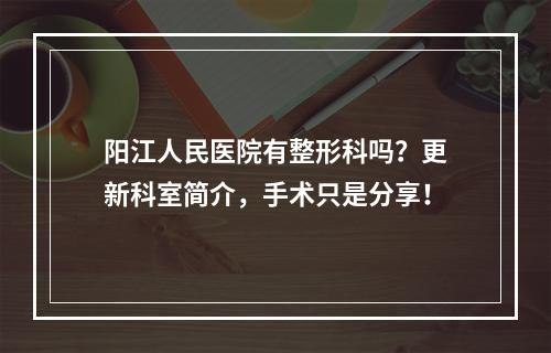 阳江人民医院有整形科吗？更新科室简介，手术只是分享！