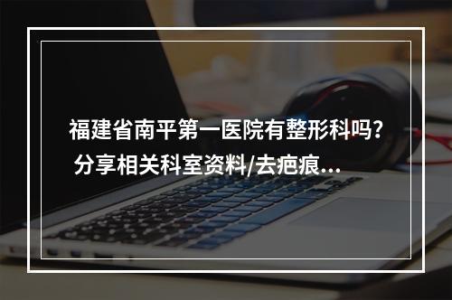 福建省南平第一医院有整形科吗？ 分享相关科室资料/去疤痕医生信息!