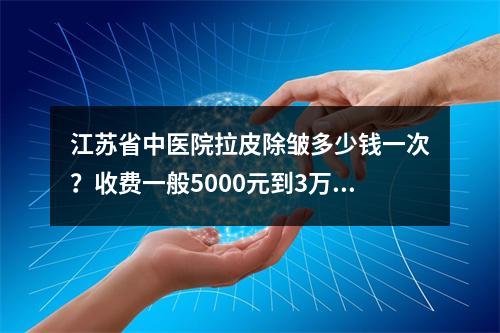 江苏省中医院拉皮除皱多少钱一次？收费一般5000元到3万元左右