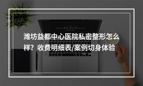 潍坊益都中心医院私密整形怎么样？收费明细表/案例切身体验