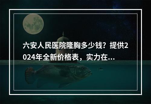 六安人民医院隆胸多少钱？提供2024年全新价格表，实力在线咨询