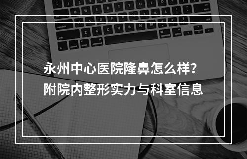 永州中心医院隆鼻怎么样？附院内整形实力与科室信息