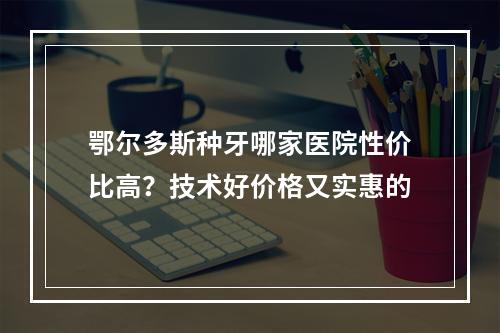 鄂尔多斯种牙哪家医院性价比高？技术好价格又实惠的