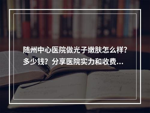 随州中心医院做光子嫩肤怎么样？多少钱？分享医院实力和收费标准