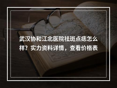 武汉协和江北医院祛斑点痣怎么样？实力资料详情，查看价格表