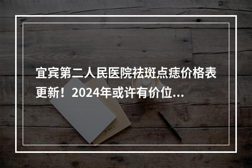 宜宾第二人民医院祛斑点痣价格表更新！2024年或许有价位调整