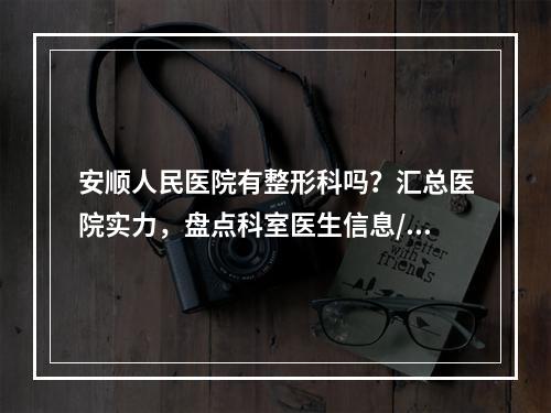 安顺人民医院有整形科吗？汇总医院实力，盘点科室医生信息/口碑点评！