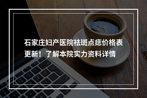 石家庄妇产医院祛斑点痣价格表更新！了解本院实力资料详情