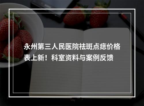 永州第三人民医院祛斑点痣价格表上新！科室资料与案例反馈