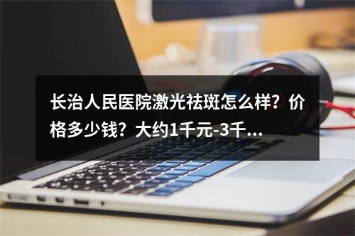 长治人民医院激光祛斑怎么样？价格多少钱？大约1千元-3千元不等