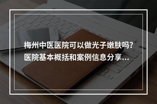 梅州中医医院可以做光子嫩肤吗？医院基本概括和案例信息分享!