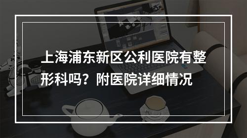 上海浦东新区公利医院有整形科吗？附医院详细情况