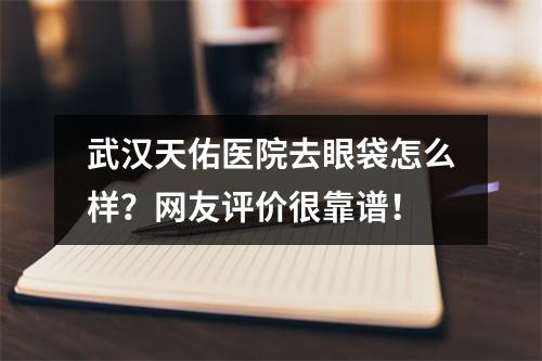 武汉天佑医院去眼袋怎么样？网友评价很靠谱！