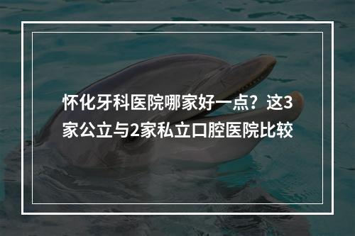 怀化牙科医院哪家好一点？这3家公立与2家私立口腔医院比较