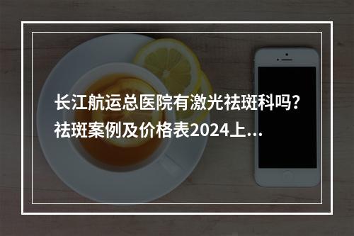 长江航运总医院有激光祛斑科吗？祛斑案例及价格表2024上新