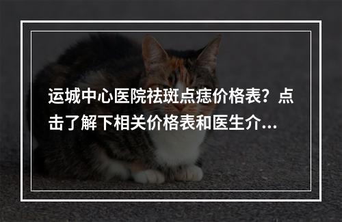 运城中心医院祛斑点痣价格表？点击了解下相关价格表和医生介绍