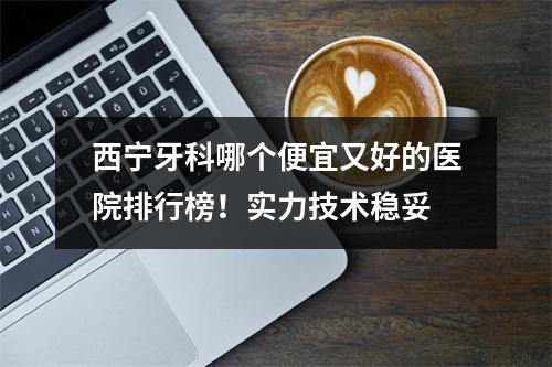 西宁牙科哪个便宜又好的医院排行榜！实力技术稳妥