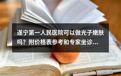 遂宁第一人民医院可以做光子嫩肤吗？附价格表参考和专家坐诊！