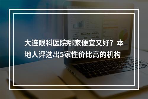 大连眼科医院哪家便宜又好？本地人评选出5家性价比高的机构