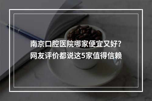 南京口腔医院哪家便宜又好？网友评价都说这5家值得信赖