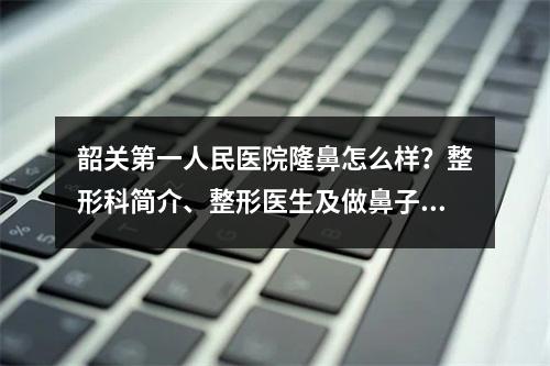 韶关第一人民医院隆鼻怎么样？整形科简介、整形医生及做鼻子案例