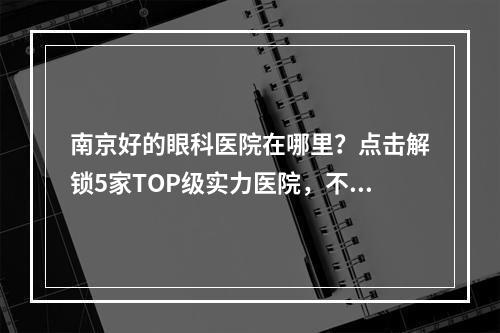 南京好的眼科医院在哪里？点击解锁5家TOP级实力医院，不再保密！