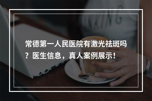 常德第一人民医院有激光祛斑吗？医生信息，真人案例展示！