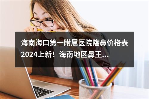 海南海口第一附属医院隆鼻价格表2024上新！海南地区鼻王医生介绍