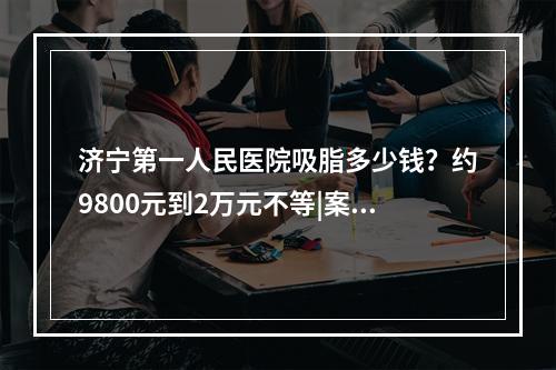 济宁第一人民医院吸脂多少钱？约9800元到2万元不等|案例反馈