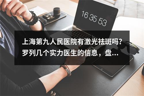 上海第九人民医院有激光祛斑吗？罗列几个实力医生的信息，盘点医院价格咨询！