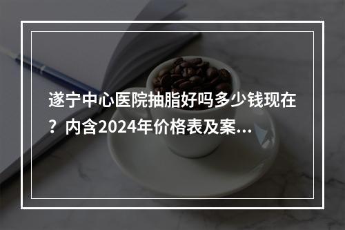 遂宁中心医院抽脂好吗多少钱现在？内含2024年价格表及案例反馈