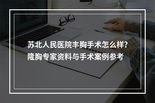 苏北人民医院丰胸手术怎么样？隆胸专家资料与手术案例参考