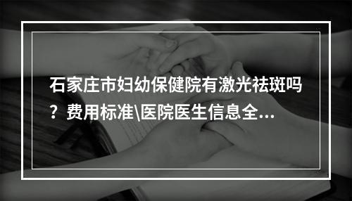 石家庄市妇幼保健院有激光祛斑吗？费用标准\医院医生信息全新公开！