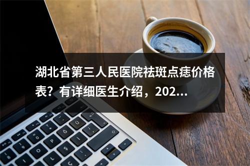 湖北省第三人民医院祛斑点痣价格表？有详细医生介绍，2023价格表更新！