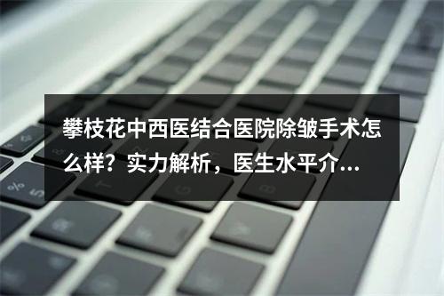 攀枝花中西医结合医院除皱手术怎么样？实力解析，医生水平介绍